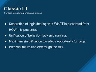 Classic UI
Further refactoring progress: mixins
● Separation of logic dealing with WHAT is presented from
HOW it is presented.
● Unification of behavior, look and naming.
● Maximum simplification to reduce opportunity for bugs.
● Potential future use of/through the API.
 