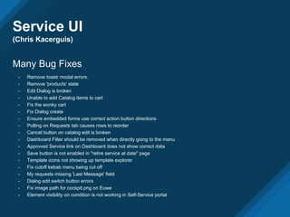 Service UI
(Chris Kacerguis)
Many Bug Fixes
- Remove toastr modal errors.
- Remove 'products' state
- Edit Dialog is broken
- Unable to add Catalog items to cart
- Fix the wonky cart
- Fix Dialog create
- Ensure embedded forms use correct action button directions
- Polling on Requests tab causes rows to reorder
- Cancel button on catalog edit is broken
- Dashboard Filter should be removed when directly going to the menu
- Approved Service link on Dashboard does not show correct data
- Save button is not enabled in "retire service at date" page
- Template icons not showing up template explorer
- Fix cutoff kebab menu being cut off
- My requests missing 'Last Message' field
- Dialog edit switch button errors
- Fix image path for cockpit.png on Euwe
- Element visibility on condition is not working in Self-Service portal
 