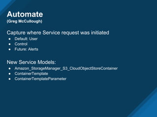 Automate
(Greg McCullough)
Capture where Service request was initiated
● Default: User
● Control
● Future: Alerts
New Service Models:
● Amazon_StorageManager_S3_CloudObjectStoreContainer
● ContainerTemplate
● ContainerTemplateParameter
 