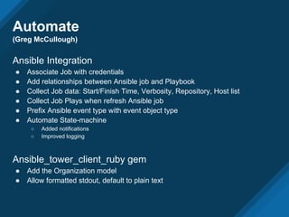 Automate
(Greg McCullough)
Ansible Integration
● Associate Job with credentials
● Add relationships between Ansible job and Playbook
● Collect Job data: Start/Finish Time, Verbosity, Repository, Host list
● Collect Job Plays when refresh Ansible job
● Prefix Ansible event type with event object type
● Automate State-machine
○ Added notifications
○ Improved logging
Ansible_tower_client_ruby gem
● Add the Organization model
● Allow formatted stdout, default to plain text
 