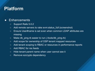 Platform
● Enhancements
○ Support Rails 5.0.2
○ Add remote servers to rake evm:status_full (screenshot)
○ Ensure User#name is set even when common LDAP attributes are
missing
○ Make db_ping.rb easier to run (./tools/db_ping.rb)
○ Add scope for ownership of OSP tenant mapped resources
○ Add tenant scoping to RBAC or resources in performance reports
○ Add RBAC for rss feeds
○ Hide tenant parent name when user cannot see it
○ Remove ezcrypto dependency
 