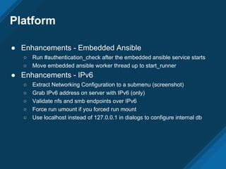 Platform
● Enhancements - Embedded Ansible
○ Run #authentication_check after the embedded ansible service starts
○ Move embedded ansible worker thread up to start_runner
● Enhancements - IPv6
○ Extract Networking Configuration to a submenu (screenshot)
○ Grab IPv6 address on server with IPv6 (only)
○ Validate nfs and smb endpoints over IPv6
○ Force run umount if you forced run mount
○ Use localhost instead of 127.0.0.1 in dialogs to configure internal db
 