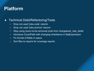 ● Technical Debt/Refactoring/Tests
○ Drop not used 'jobs.code' column
○ Drop not used 'jobs.archive' column
○ Stop using (soon-to-be-removed-)cols from chargeback_rate_detail
○ Introduce CountField with changing inheritance in MiqExpression
○ Fix format of fields in specs
○ Sort files to require for coverage reports
Platform
 
