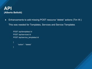 API
(Alberto Bellotti)
● Enhancements to add missing POST resource “delete” actions (Tim W.)
This was needed for Templates, Services and Service Templates
POST /api/templates/:id
POST /api/services/:id
POST /api/service_templates/:id
{
“action” : “delete”
}
 