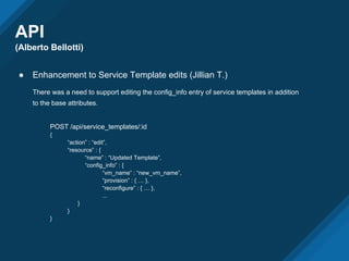 API
(Alberto Bellotti)
● Enhancement to Service Template edits (Jillian T.)
There was a need to support editing the config_info entry of service templates in addition
to the base attributes.
POST /api/service_templates/:id
{
“action” : “edit”,
“resource” : {
“name” : “Updated Template”,
“config_info” : {
“vm_name” : “new_vm_name”,
“provision” : { … },
“reconfigure” : { … },
...
}
}
}
 