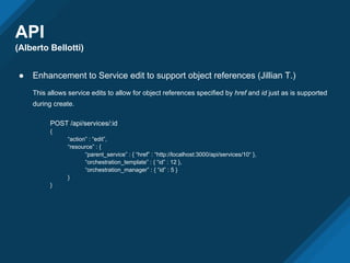API
(Alberto Bellotti)
● Enhancement to Service edit to support object references (Jillian T.)
This allows service edits to allow for object references specified by href and id just as is supported
during create.
POST /api/services/:id
{
“action” : “edit”,
“resource” : {
“parent_service” : { “href” : “http://localhost:3000/api/services/10“ },
“orchestration_template” : { “id” : 12 },
“orchestration_manager” : { “id” : 5 }
}
}
 