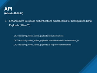 API
(Alberto Bellotti)
● Enhancement to expose authentications subcollection for Configuration Script
Payloads (Jillian T.)
GET /api/configuration_scripts_payloads/:id/authentications
GET /api/configuration_scripts_payloads/:id/authentications/:authentication_id
GET /api/configuration_scripts_payloads/:id?expand=authentications
 