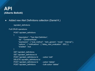 API
(Alberto Bellotti)
● Added new Alert Definitions collection (Daniel K.)
/api/alert_definitions
Full CRUD operations:
POST /api/alert_definitions
{
“description” : “Test Alert Definition”,
“db” : “ContainerNode”,
“expression” : { “eval_method” : “dwh_generic”, “mode” : “internal” },
“options” : { “notifications” : { “delay_next_evaluation” : 600 } },
“enabled” : true
}
GET /api/alert_definitions
GET /api/alert_definitions/:id
POST /api/alert_definitions/:id - action “edit”
DELETE /api/alert_definitions/:id
POST /api/alert_definitions/:id - action “delete”
POST /api/alert_definitions - bulk action “delete”
 