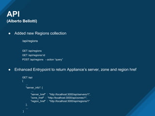 API
(Alberto Bellotti)
● Added new Regions collection
/api/regions
GET /api/regions
GET /api/regions/:id
POST /api/regions - action “query”
● Enhanced Entrypoint to return Appliance’s server, zone and region href
GET /api
{
...
"server_info": {
...
"server_href" : "http://localhost:3000/api/servers/1",
"zone_href" : "http://localhost:3000/api/zones/1",
"region_href" : "http://localhost:3000/api/regions/1"
},
...
}
 