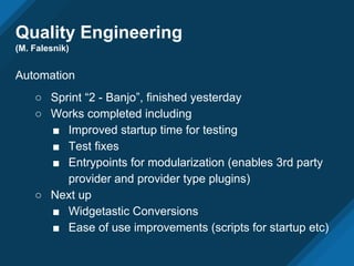 Quality Engineering
(M. Falesnik)
Automation
○ Sprint “2 - Banjo”, finished yesterday
○ Works completed including
■ Improved startup time for testing
■ Test fixes
■ Entrypoints for modularization (enables 3rd party
provider and provider type plugins)
○ Next up
■ Widgetastic Conversions
■ Ease of use improvements (scripts for startup etc)
 