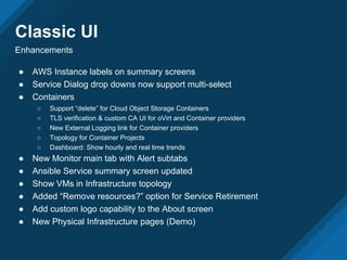 Classic UI
Enhancements
● AWS Instance labels on summary screens
● Service Dialog drop downs now support multi-select
● Containers
○ Support “delete” for Cloud Object Storage Containers
○ TLS verification & custom CA UI for oVirt and Container providers
○ New External Logging link for Container providers
○ Topology for Container Projects
○ Dashboard: Show hourly and real time trends
● New Monitor main tab with Alert subtabs
● Ansible Service summary screen updated
● Show VMs in Infrastructure topology
● Added “Remove resources?” option for Service Retirement
● Add custom logo capability to the About screen
● New Physical Infrastructure pages (Demo)
 