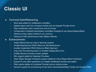 Classic UI
● Technical Debt/Refactoring
○ More tests added for middleware controllers
○ Deleted dead code from compare module and non-angular Provider forms
○ Filter substitution mixin moved from core to UI repo
○ Configuration & MiqAeCustomization controllers changed to use GenericSessionMixin
○ Cleanup of tree_Select method in vm_common
○ Cleanup of C&U performance chart related methods
● Enhancements
○ Added Retired Service node in Services explorer
○ Ansible Repositories CRUD (Demo by Zita Nemeckova)
○ Ansible Credentials CRUD (Demo by Milan Zazrivec)
○ Copy from Provisioning button on Ansible Catalog Items form
○ Ansible Service summary screen updates
○ SSL support added for Hawkular Providers
○ Clear Object Storage Containers support added for Cloud Object Store Containers
○ Support to only allow operations on mutable middleware servers was added.
○ Filter options added on Container Provider ad-hoc metrics screen
○ Dynamic support for provisioning of new cloud volumes(OpenStack Cinder and Amazon EBS)
 