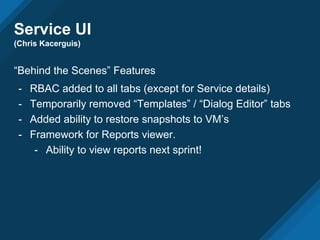Service UI
(Chris Kacerguis)
“Behind the Scenes” Features
- RBAC added to all tabs (except for Service details)
- Temporarily removed “Templates” / “Dialog Editor” tabs
- Added ability to restore snapshots to VM’s
- Framework for Reports viewer.
- Ability to view reports next sprint!
 
