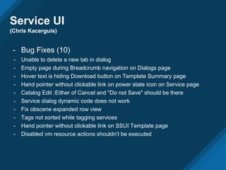 Service UI
(Chris Kacerguis)
- Bug Fixes (10)
- Unable to delete a new tab in dialog
- Empty page during Breadcrumb navigation on Dialogs page
- Hover text is hiding Download button on Template Summary page
- Hand pointer without clickable link on power state icon on Service page
- Catalog Edit :Either of Cancel and "Do not Save" should be there
- Service dialog dynamic code does not work
- Fix obscene expanded row view
- Tags not sorted while tagging services
- Hand pointer without clickable link on SSUI Template page
- Disabled vm resource actions shouldn't be executed
 