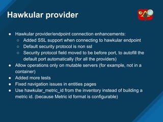 Hawkular provider
● Hawkular provider/endpoint connection enhancements:
○ Added SSL support when connecting to hawkular endpoint
○ Default security protocol is non ssl
○ Security protocol field moved to be before port, to autofill the
default port automatically (for all the providers)
● Allow operations only on mutable servers (for example, not in a
container)
● Added more tests
● Fixed navigation issues in entities pages
● Use hawkular_metric_id from the inventory instead of building a
metric id. (because Metric id format is configurable)
 