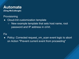 Automate
(Greg McCullough)
Provisioning
● Cloud-Init customization template
○ New example template that sets host name, root
password and IP address in oVirt.
Fix
● Policy: Corrected request_vm_scan event logic to abort
on Action "Prevent current event from proceeding"
 