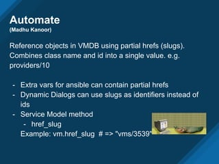 Automate
(Madhu Kanoor)
Reference objects in VMDB using partial hrefs (slugs).
Combines class name and id into a single value. e.g.
providers/10
- Extra vars for ansible can contain partial hrefs
- Dynamic Dialogs can use slugs as identifiers instead of
ids
- Service Model method
- href_slug
Example: vm.href_slug # => "vms/3539"
 