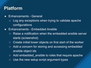 Platform
● Enhancements - General
○ Log any exceptions when trying to validate apache
configurations
● Enhancements - Embedded Ansible
○ Raise a notification when the embedded ansible server
starts (screenshot)
○ Create initial tower objects on first start of the worker
○ Add a concern for storing and accessing embedded
ansible object ids
○ Add embedded_ansible to roles that require apache
○ Use the new setup script argument types
 