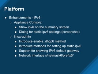 Platform
● Enhancements - IPv6
○ Appliance Console:
■ Show ipv6 on the summary screen
■ Dialog for static ipv6 settings (screenshot)
○ linux-admin
■ Introduce enable_dhcp6 method
■ Introduce methods for setting up static ipv6
■ Support for showing IPv6 default gateway
■ Network interface s/netmask6/prefix6/
 