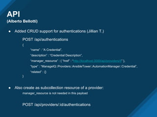 API
(Alberto Bellotti)
● Added CRUD support for authentications (Jillian T.)
POST /api/authentications
{
“name” : “A Credential”,
“description” : “Credential Description”,
“manager_resource” : { “href” : “http://localhost:3000/api/providers/5” },
“type” : “ManageIQ::Providers::AnsibleTower::AutomationManager::Credential”,
“related” : {}
}
● Also create as subcollection resource of a provider:
manager_resource is not needed in this payload
POST /api/providers/:id/authentications
 