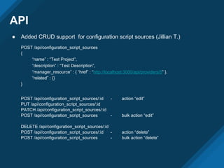 API
● Added CRUD support for configuration script sources (Jillian T.)
POST /api/configuration_script_sources
{
“name” : “Test Project”,
“description” : “Test Description”,
“manager_resource” : { “href” : “http://localhost:3000/api/providers/5” },
“related” : {}
}
POST /api/configuration_script_sources/:id - action “edit”
PUT /api/configuration_script_sources/:id
PATCH /api/configuration_script_sources/:id
POST /api/configuration_script_sources - bulk action “edit”
DELETE /api/configuration_script_sources/:id
POST /api/configuration_script_sources/:id - action “delete”
POST /api/configuration_script_sources - bulk action “delete”
 