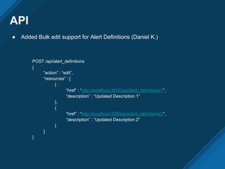 API
● Added Bulk edit support for Alert Definitions (Daniel K.)
POST /api/alert_definitions
{
“action” : “edit”,
“resources” : [
{
“href” : “http://localhost:3000/api/alert_definitions/1”,
“description” : “Updated Description 1”
},
{
“href” : “http://localhost:3000/api/alert_definitions/2”,
“description” : “Updated Description 2”
}
]
}
 