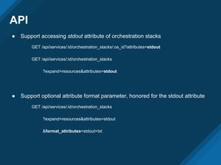 API
● Support accessing stdout attribute of orchestration stacks
GET /api/services/:id/orchestration_stacks/:os_id?attributes=stdout
GET /api/services/:id/orchestration_stacks
?expand=resources&attributes=stdout
● Support optional attribute format parameter, honored for the stdout attribute
GET /api/services/:id/orchestration_stacks
?expand=resources&attributes=stdout
&format_attributes=stdout=txt
 