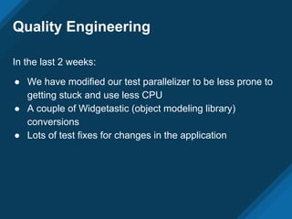 Quality Engineering
In the last 2 weeks:
● We have modified our test parallelizer to be less prone to
getting stuck and use less CPU
● A couple of Widgetastic (object modeling library)
conversions
● Lots of test fixes for changes in the application
 