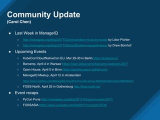 Community Update
(Carol Chen)
● Last Week in ManageIQ
○ http://manageiq.org/blog/2017/03/yet-another-move-by-euwe/ by Libor Pichler
○ http://manageiq.org/blog/2017/03/pontificatory-requestiveous/ by Drew Bomhof
● Upcoming Events
○ KubeCon/CloudNativeCon EU, Mar 29-30 in Berlin https://kubecon.io
○ Barcamp, April 4 in Warsaw https://osec.pl/barcamp/barcamp-kwiecien-2017
○ Open House, April 5 in Brno https://openhousecz.redhat.com/
○ ManageIQ Meetup, April 12 in Amsterdam
https://www.meetup.com/ManageIQ-CloudForms-User-group-Netherlands/events/238409424/
○ FOSS-North, April 26 in Gothenburg http://foss-north.se/
● Event recaps
○ PyCon Pune http://manageiq.org/blog/2017/03/pycon-pune-2017/
○ FOSSASIA https://www.youtube.com/watch?v=cnugrzCS7zk
 