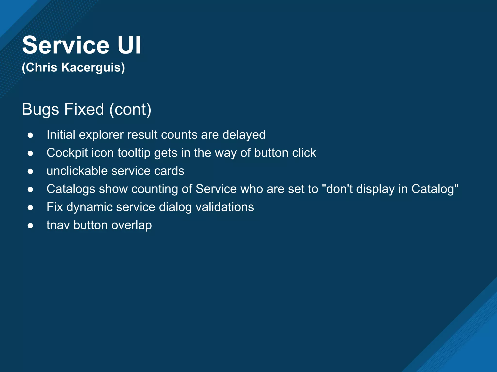Service UI
(Chris Kacerguis)
Bugs Fixed (cont)
● Initial explorer result counts are delayed
● Cockpit icon tooltip gets in the way of button click
● unclickable service cards
● Catalogs show counting of Service who are set to "don't display in Catalog"
● Fix dynamic service dialog validations
● tnav button overlap
 