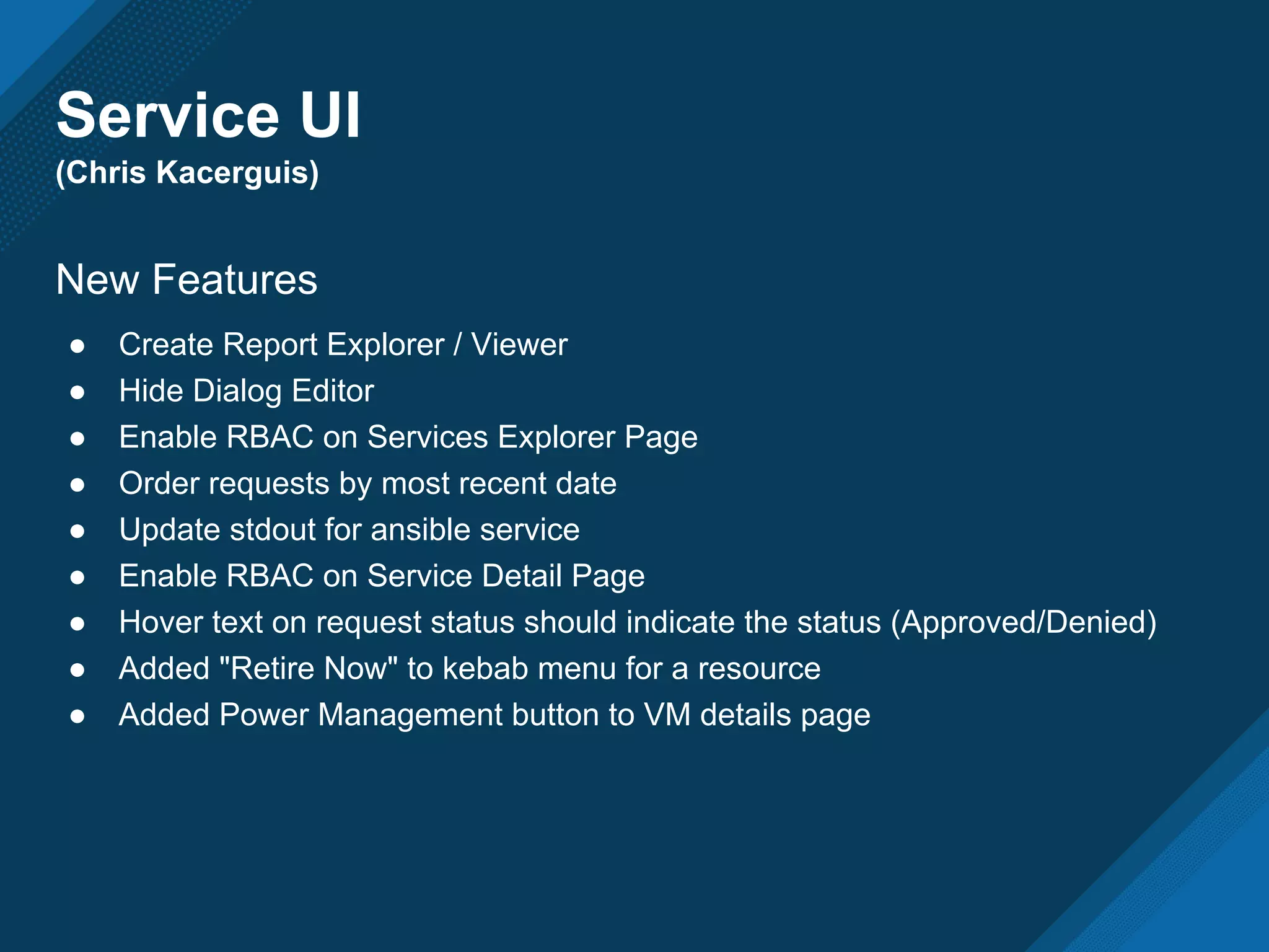 Service UI
(Chris Kacerguis)
New Features
● Create Report Explorer / Viewer
● Hide Dialog Editor
● Enable RBAC on Services Explorer Page
● Order requests by most recent date
● Update stdout for ansible service
● Enable RBAC on Service Detail Page
● Hover text on request status should indicate the status (Approved/Denied)
● Added "Retire Now" to kebab menu for a resource
● Added Power Management button to VM details page
 