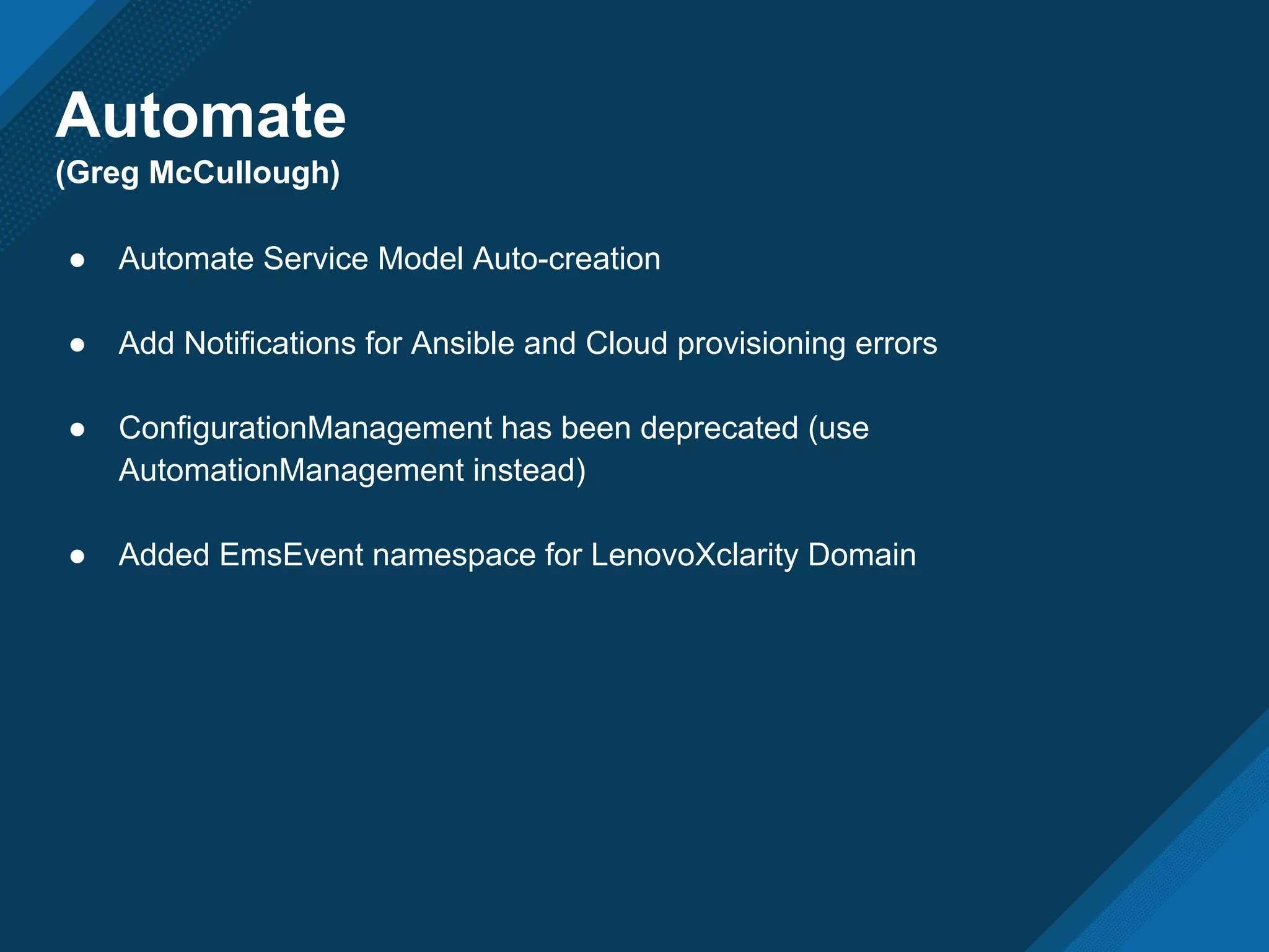 Automate
(Greg McCullough)
● Automate Service Model Auto-creation
● Add Notifications for Ansible and Cloud provisioning errors
● ConfigurationManagement has been deprecated (use
AutomationManagement instead)
● Added EmsEvent namespace for LenovoXclarity Domain
 