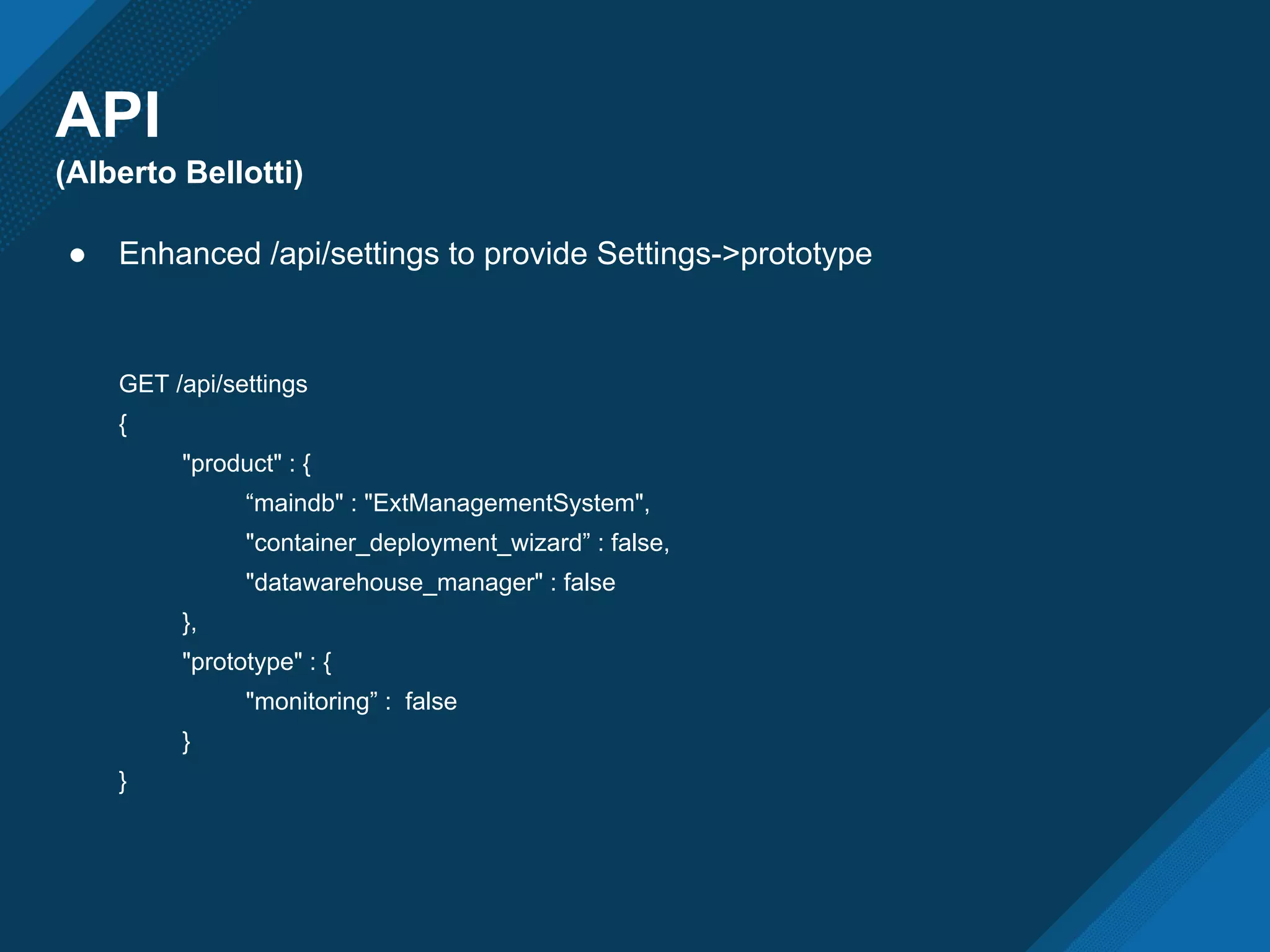 API
(Alberto Bellotti)
● Enhanced /api/settings to provide Settings->prototype
GET /api/settings
{
"product" : {
“maindb" : "ExtManagementSystem",
"container_deployment_wizard” : false,
"datawarehouse_manager" : false
},
"prototype" : {
"monitoring” : false
}
}
 