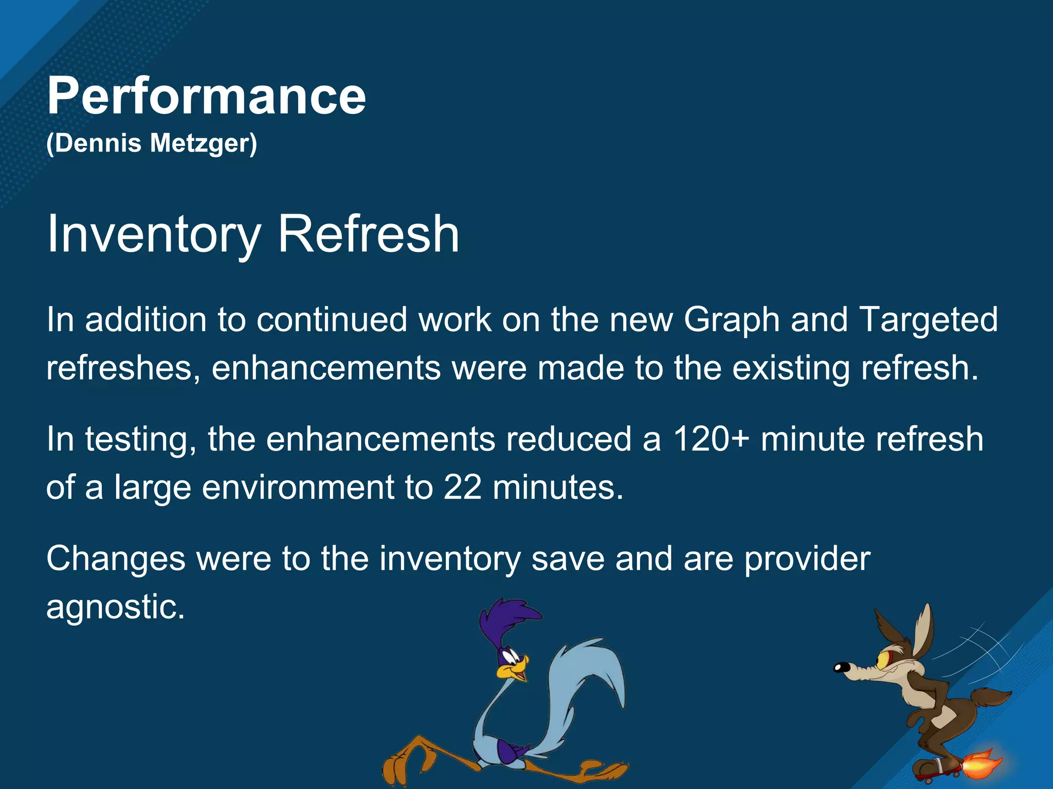 Performance
(Dennis Metzger)
Inventory Refresh
In addition to continued work on the new Graph and Targeted
refreshes, enhancements were made to the existing refresh.
In testing, the enhancements reduced a 120+ minute refresh
of a large environment to 22 minutes.
Changes were to the inventory save and are provider
agnostic.
 