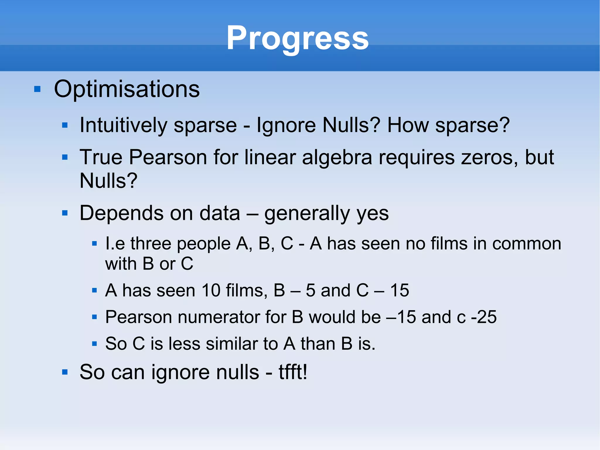 Progress Optimisations  Intuitively sparse - Ignore Nulls? How sparse? True Pearson for linear algebra requires zeros, but Nulls? Depends on data – generally yes I.e three people A, B, C - A has seen no films in common with B or C A has seen 10 films, B – 5 and C – 15 Pearson numerator for B would be –15 and c -25 So C is less similar to A than B is.  So can ignore nulls - tfft! 