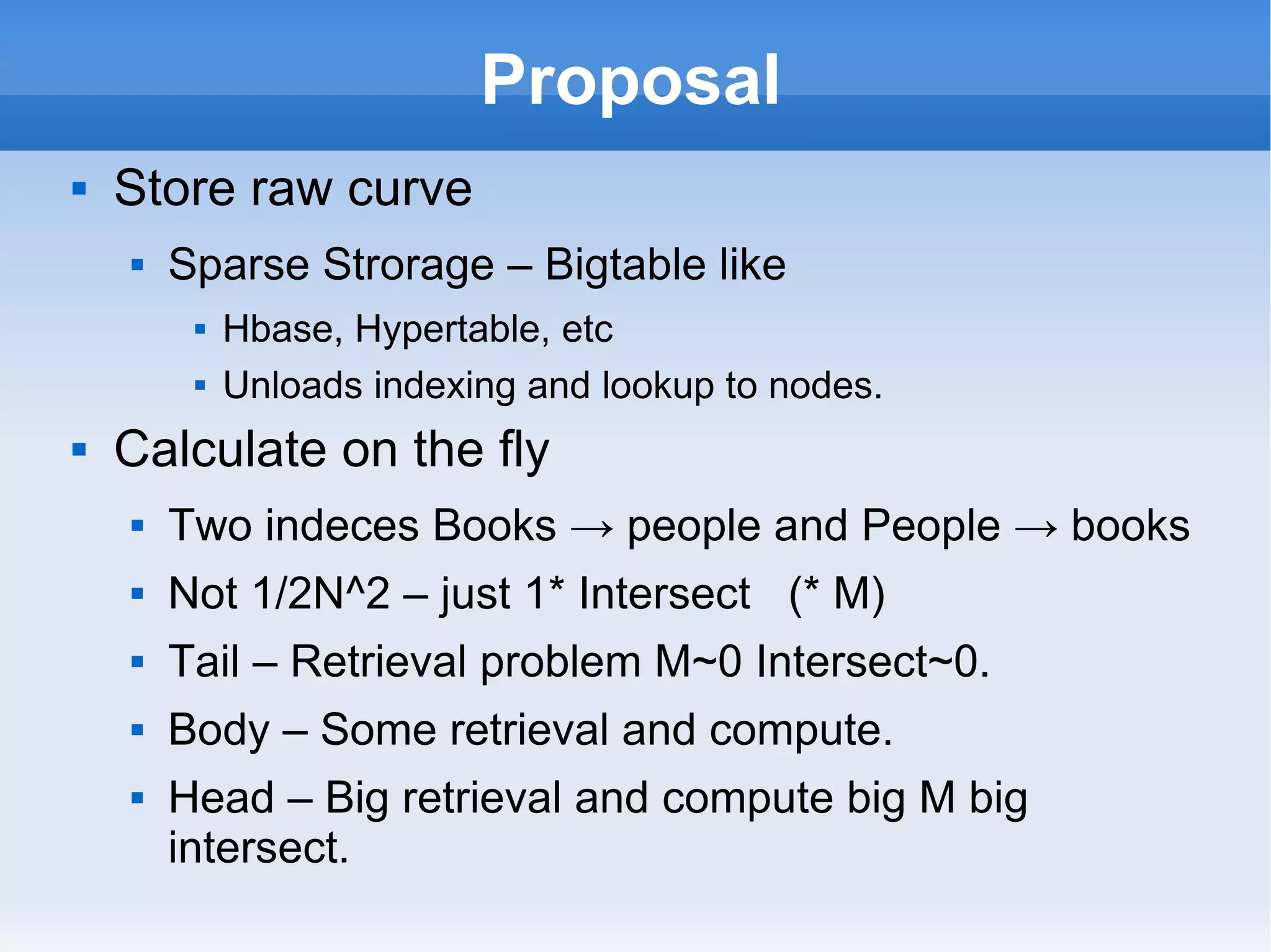 Proposal Store raw curve Sparse Strorage – Bigtable like Hbase, Hypertable, etc Unloads indexing and lookup to nodes. Calculate on the fly Two indeces Books -> people and People -> books Not 1/2N^2 – just 1* Intersect  (* M) Tail – Retrieval problem M~0 Intersect~0. Body – Some retrieval and compute. Head – Big retrieval and compute big M big intersect. 