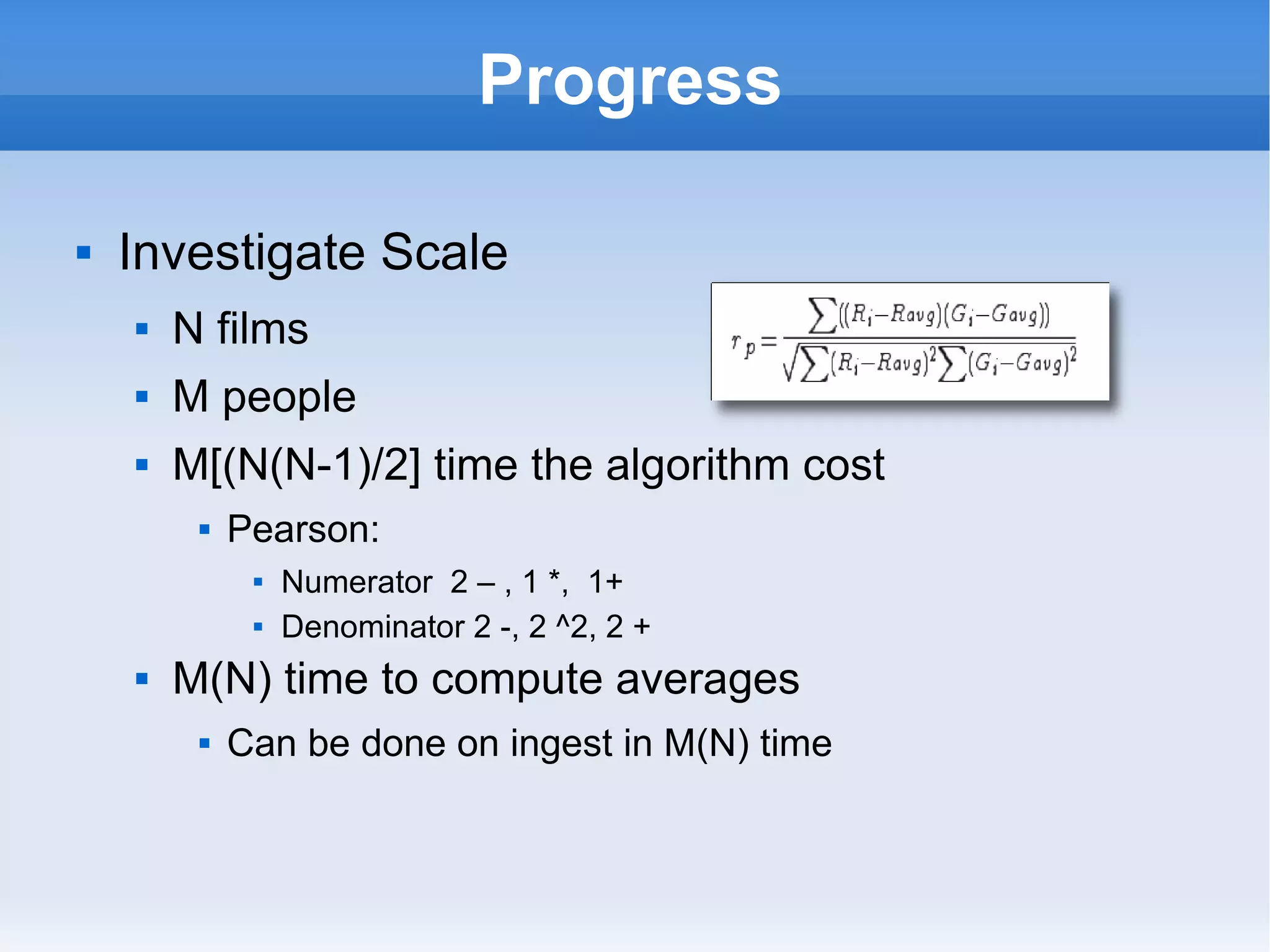 Progress Investigate Scale N films M people M[(N(N-1)/2] time the algorithm cost Pearson:  Numerator  2 – , 1 *,  1+ Denominator 2 -, 2 ^2, 2 + M(N) time to compute averages Can be done on ingest in M(N) time 