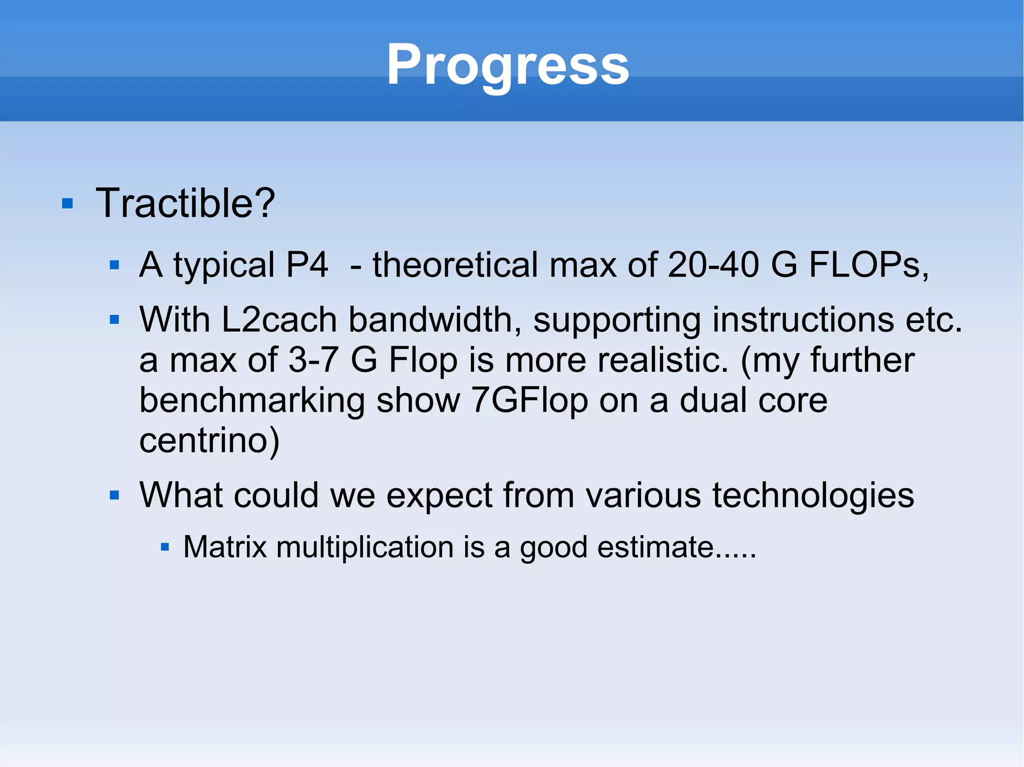 Progress Tractible? A typical P4  - theoretical max of 20-40 G FLOPs,  With L2cach bandwidth, supporting instructions etc. a max of 3-7 G Flop is more realistic. (my further benchmarking show 7GFlop on a dual core centrino) What could we expect from various technologies Matrix multiplication is a good estimate..... 