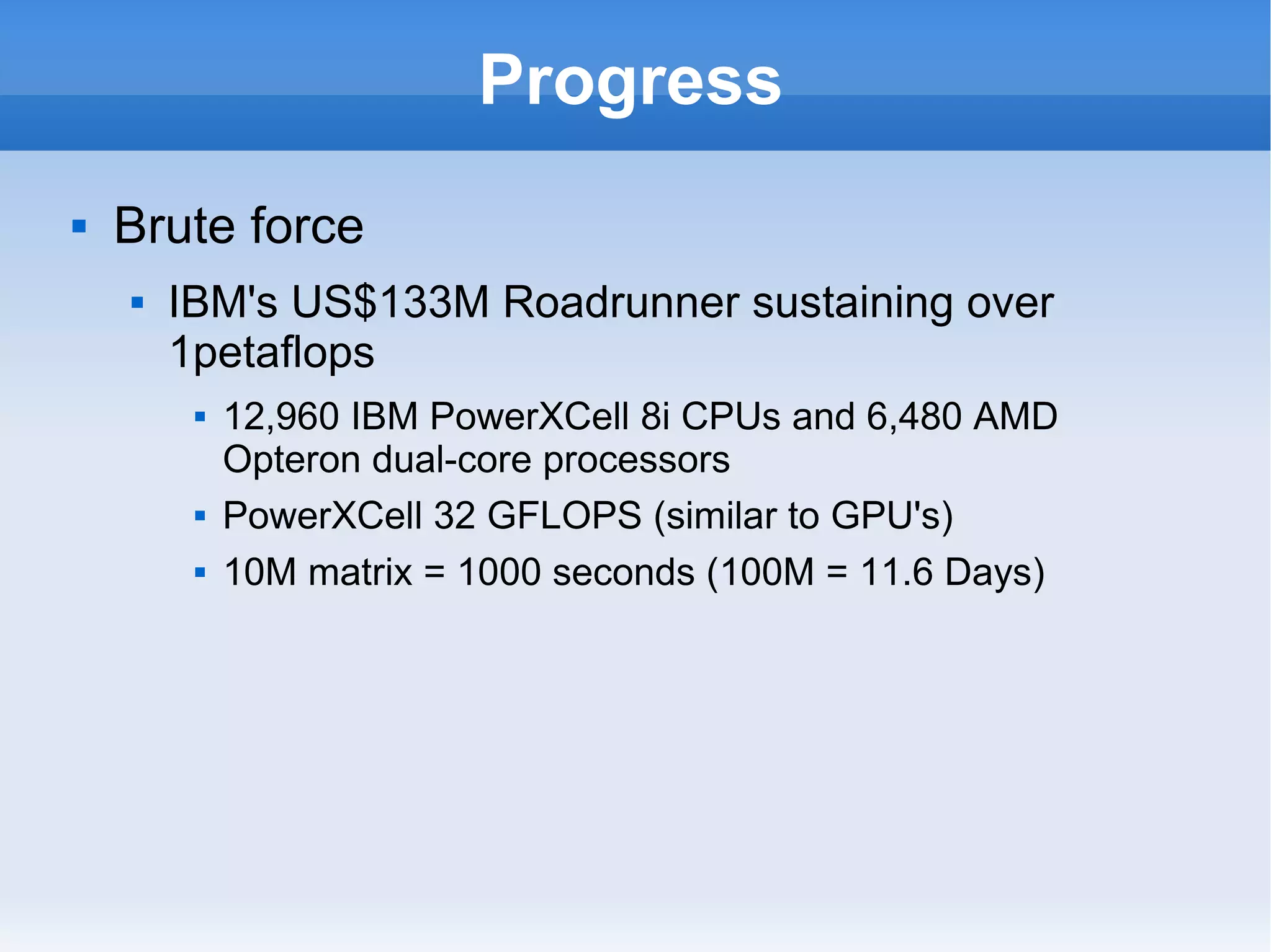 Progress Brute force  IBM's US$133M Roadrunner sustaining over 1petaflops 12,960 IBM PowerXCell 8i CPUs and 6,480 AMD Opteron dual-core processors PowerXCell 32 GFLOPS (similar to GPU's) 10M matrix = 1000 seconds (100M = 11.6 Days) 