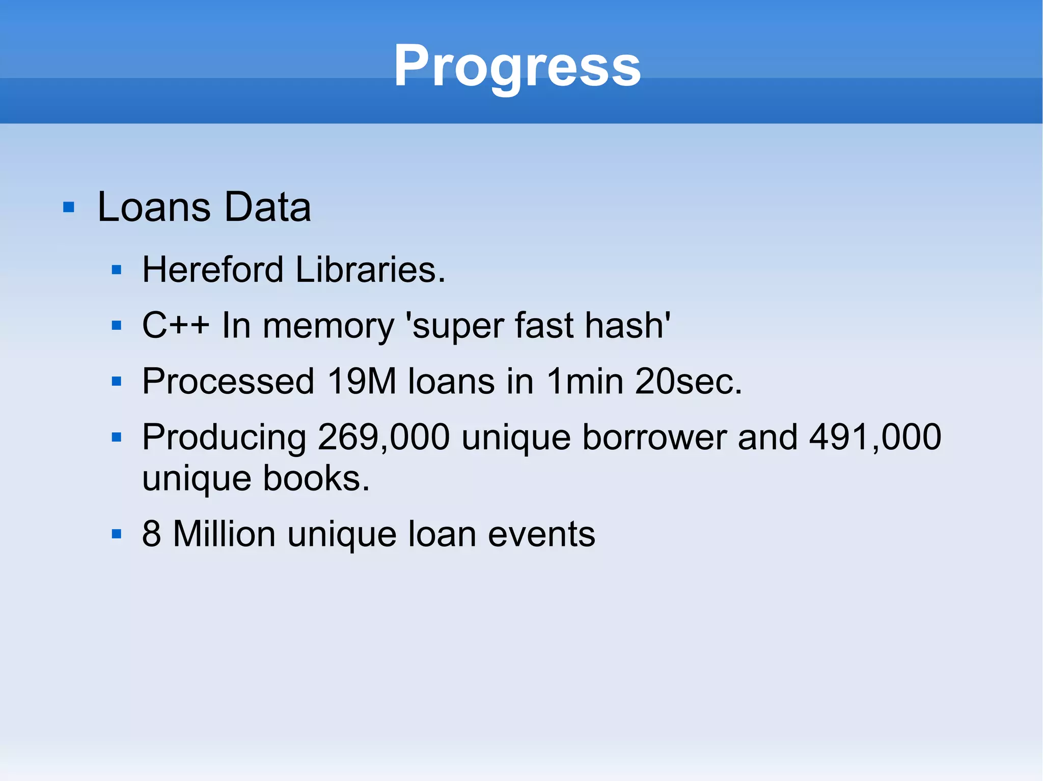 Progress Loans Data Hereford Libraries. C++ In memory 'super fast hash' Processed 19M loans in 1min 20sec. Producing 269,000 unique borrower and 491,000 unique books. 8 Million unique loan events 