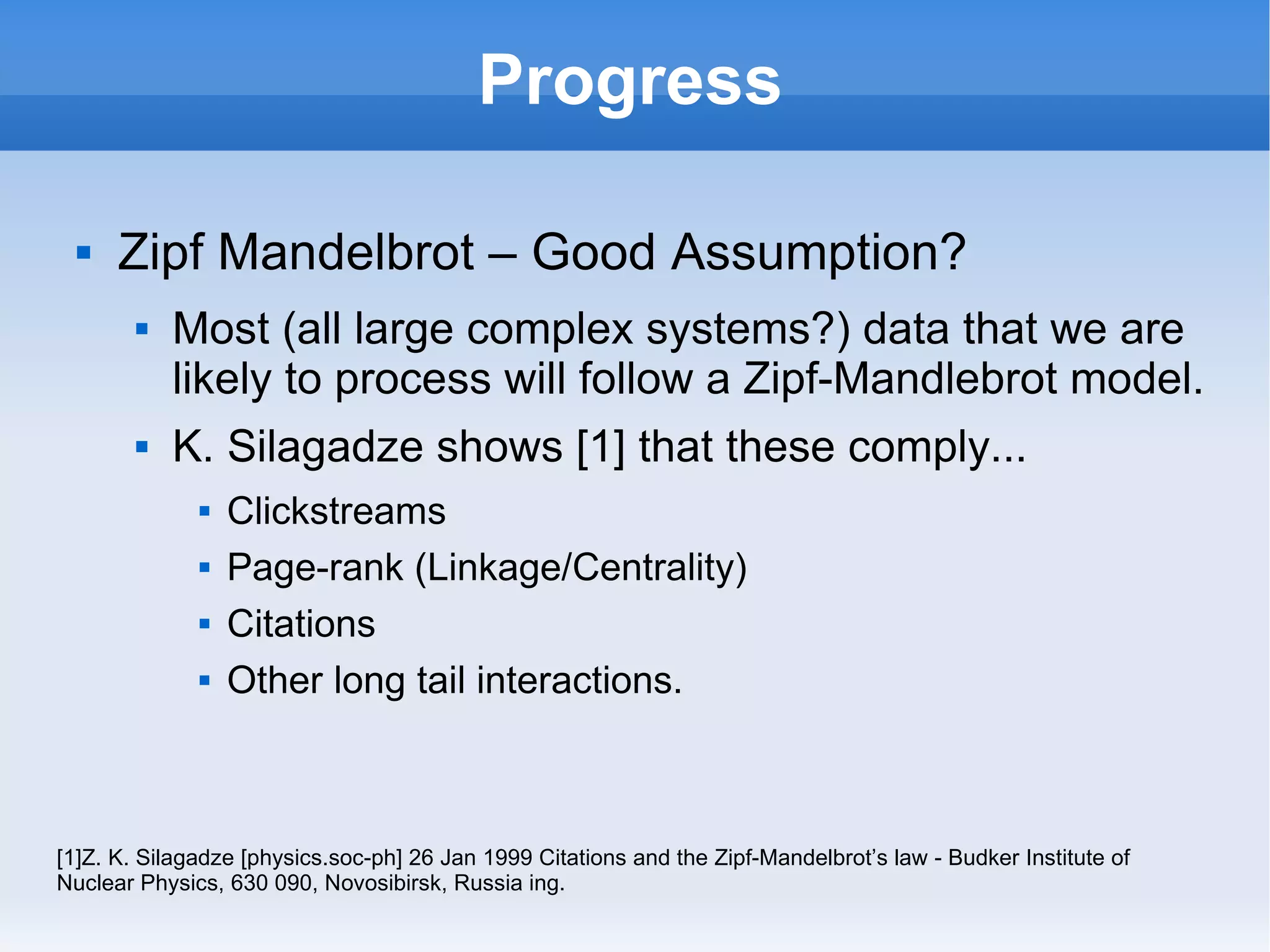 Progress Zipf Mandelbrot – Good Assumption? Most (all large complex systems?) data that we are likely to process will follow a Zipf-Mandlebrot model. K. Silagadze shows [1] that these comply... Clickstreams Page-rank (Linkage/Centrality) Citations Other long tail interactions. [1]Z. K. Silagadze [physics.soc-ph] 26 Jan 1999 Citations and the Zipf-Mandelbrot’s law - Budker Institute of Nuclear Physics, 630 090, Novosibirsk, Russia ing. 
