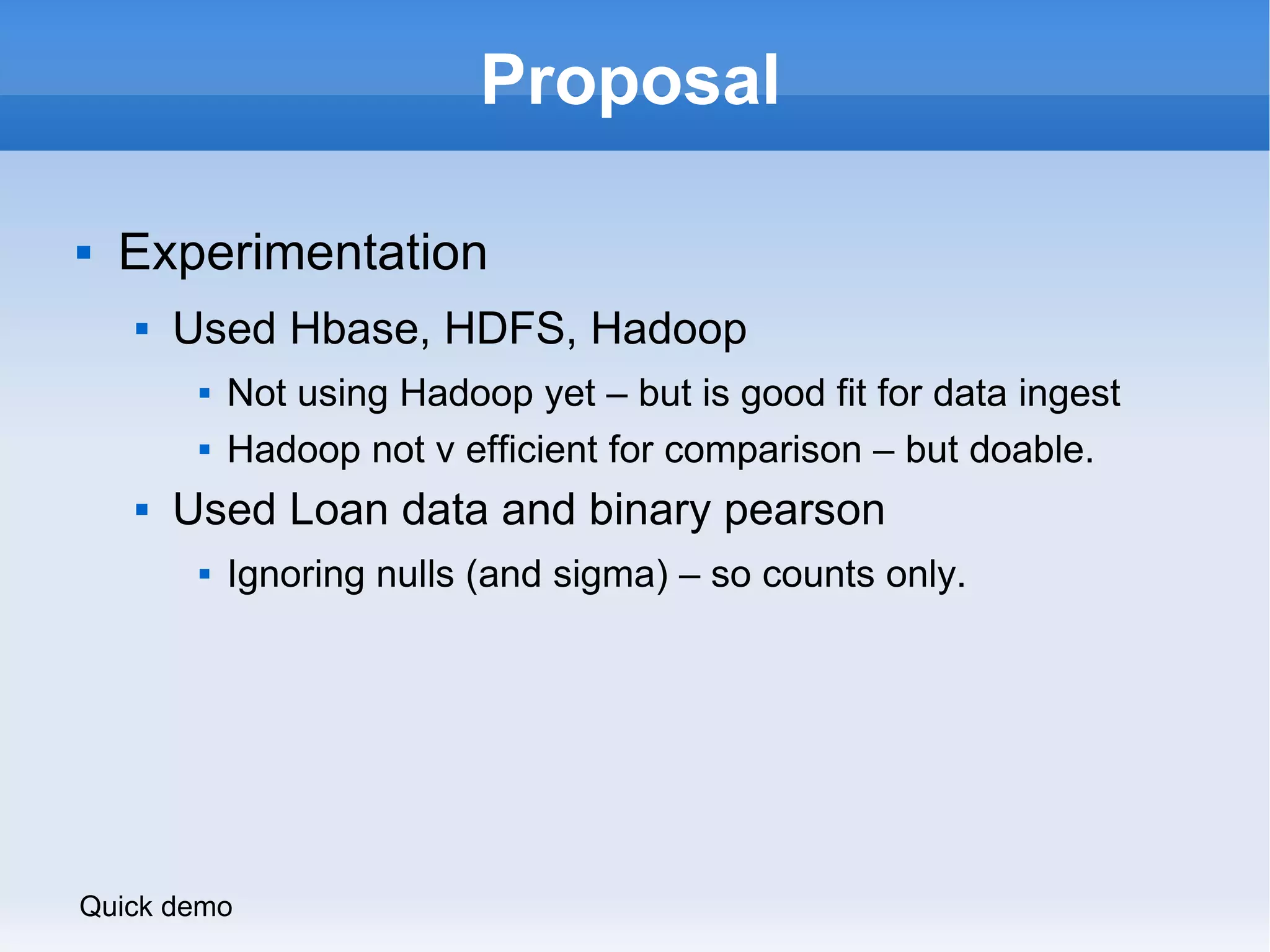 Proposal Experimentation Used Hbase, HDFS, Hadoop Not using Hadoop yet – but is good fit for data ingest Hadoop not v efficient for comparison – but doable. Used Loan data and binary pearson Ignoring nulls (and sigma) – so counts only. Quick demo 
