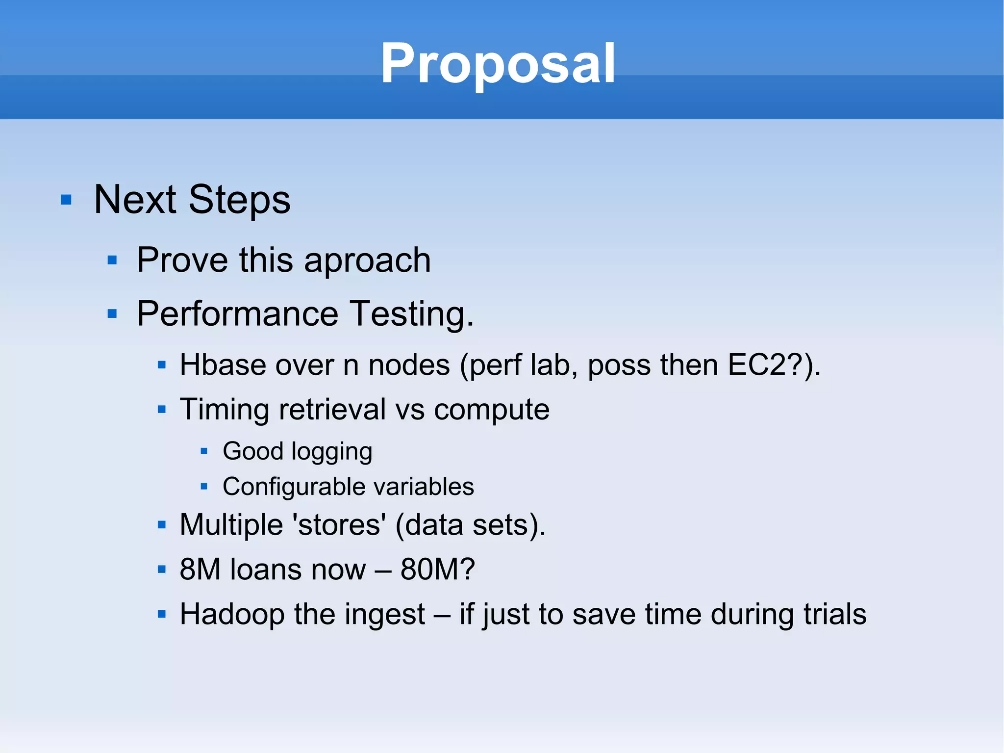 Proposal Next Steps Prove this aproach Performance Testing. Hbase over n nodes (perf lab, poss then EC2?). Timing retrieval vs compute Good logging Configurable variables Multiple 'stores' (data sets). 8M loans now – 80M? Hadoop the ingest – if just to save time during trials 