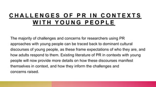 C H A L L E N G E S O F P R I N C O N T E X T S
W I T H Y O U N G P E O P L E
The majority of challenges and concerns for researchers using PR
approaches with young people can be traced back to dominant cultural
discourses of young people, as these frame expectations of who they are, and
how adults respond to them. Existing literature of PR in contexts with young
people will now provide more details on how these discourses manifest
themselves in context, and how they inform the challenges and
concerns raised.
 
