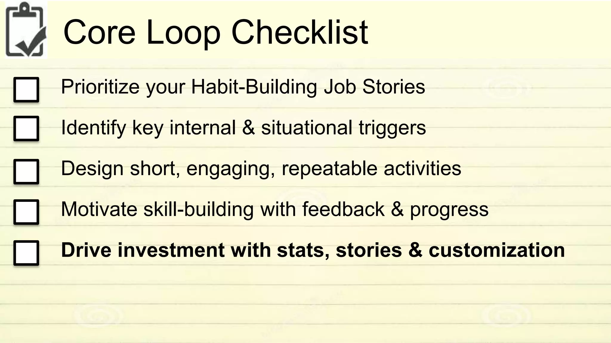Core Loop Checklist 
Prioritize your Habit-Building Job Stories 
Identify key internal & situational triggers 
Design short, engaging, repeatable activities 
Motivate skill-building with feedback & progress 
Drive investment with stats, stories & customization 
 