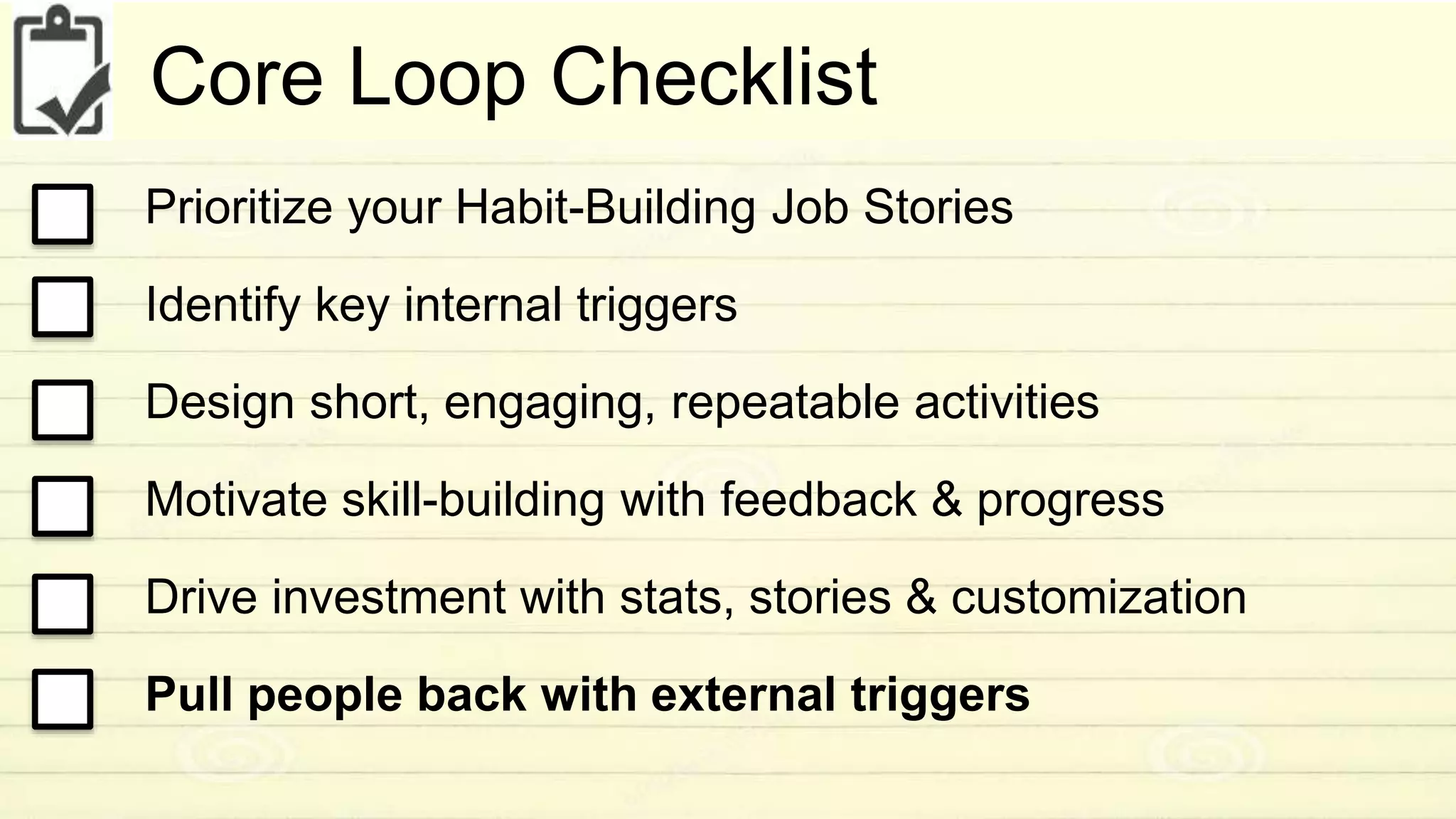 Core Loop Checklist 
Prioritize your Habit-Building Job Stories 
Identify key internal triggers 
Design short, engaging, repeatable activities 
Motivate skill-building with feedback & progress 
Drive investment with stats, stories & customization 
Pull people back with external triggers 
 