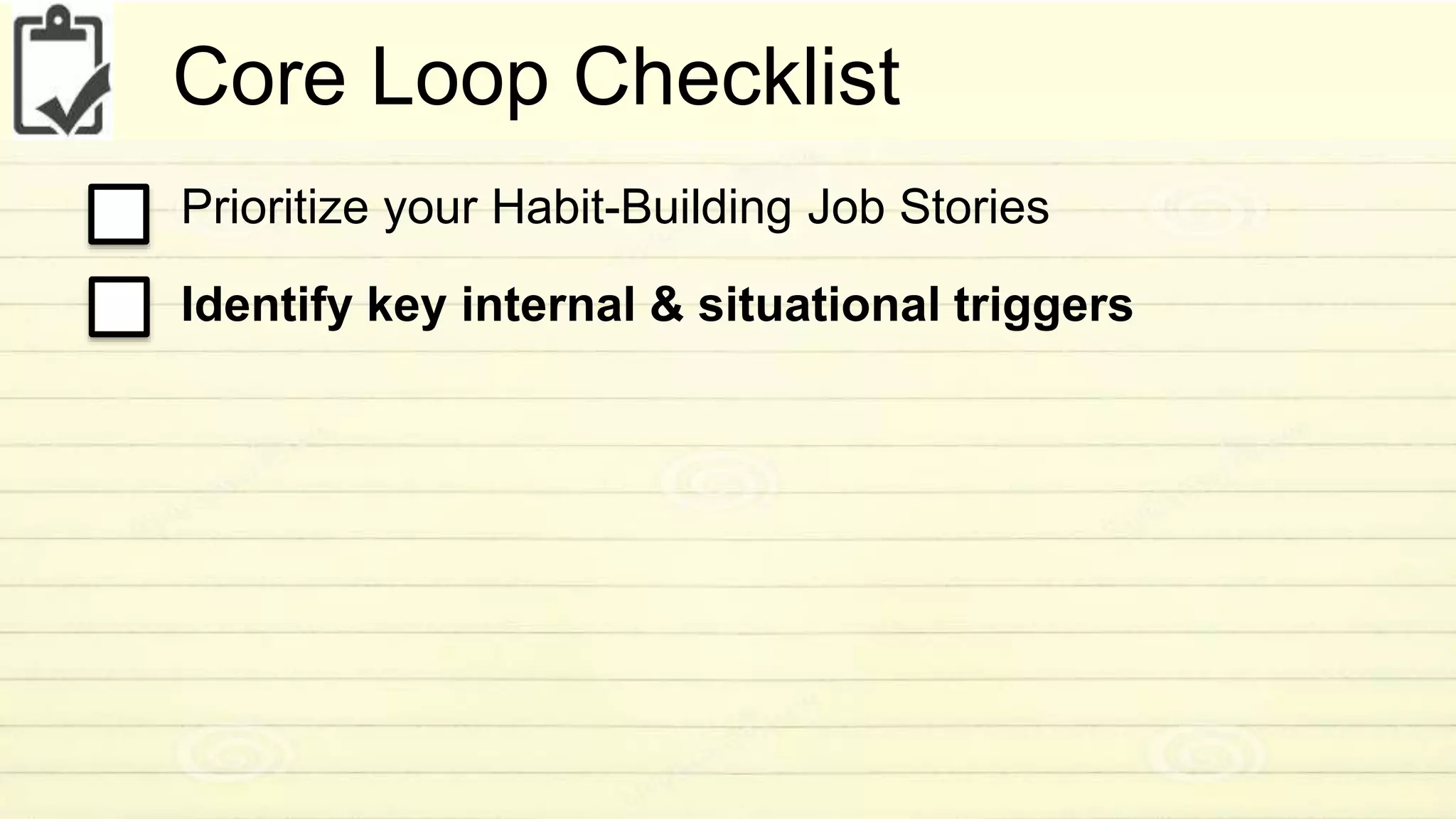 Core Loop Checklist 
Prioritize your Habit-Building Job Stories 
Identify key internal & situational triggers 
 
