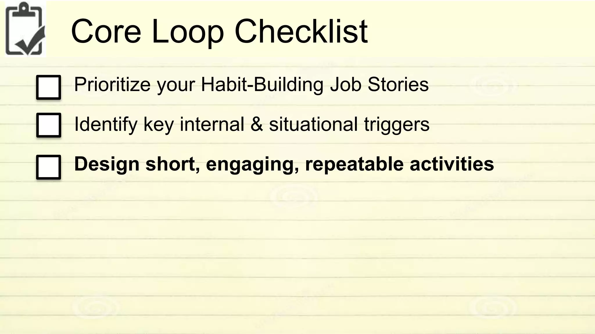 Core Loop Checklist 
Prioritize your Habit-Building Job Stories 
Identify key internal & situational triggers 
Design short, engaging, repeatable activities 
 