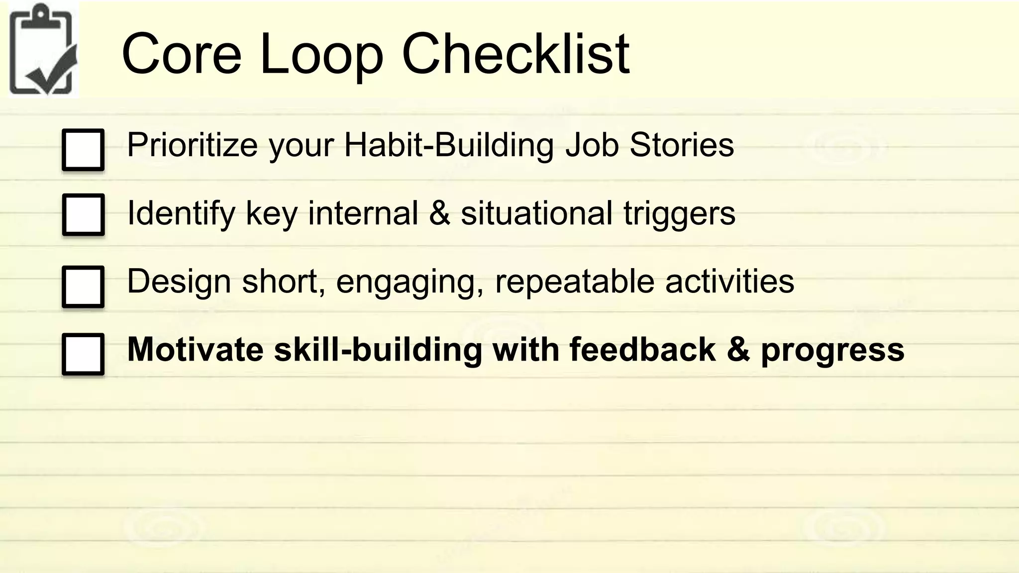 Core Loop Checklist 
Prioritize your Habit-Building Job Stories 
Identify key internal & situational triggers 
Design short, engaging, repeatable activities 
Motivate skill-building with feedback & progress 
 