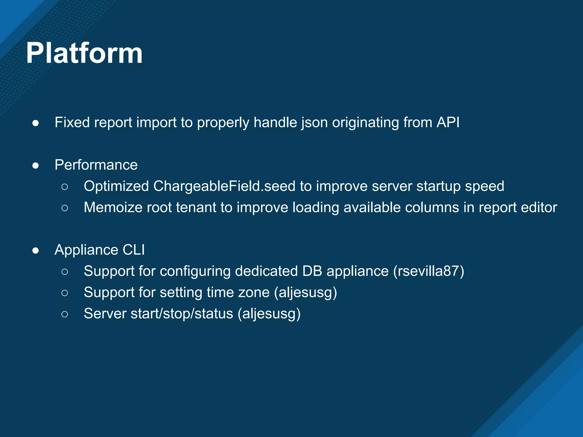 Platform
● Fixed report import to properly handle json originating from API
● Performance
○ Optimized ChargeableField.seed to improve server startup speed
○ Memoize root tenant to improve loading available columns in report editor
● Appliance CLI
○ Support for configuring dedicated DB appliance (rsevilla87)
○ Support for setting time zone (aljesusg)
○ Server start/stop/status (aljesusg)
 